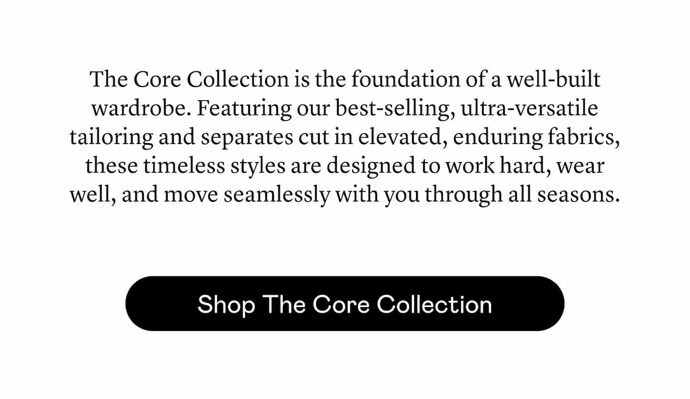 The Core Collection is the foundation of a well-built wardrobe. Featuring our best-selling, ultra-versatile tailoring and separates cut in elevated, enduring fabrics, these timeless styles are designed to work hard, wear well, and move seamlessly with you through all seasons.