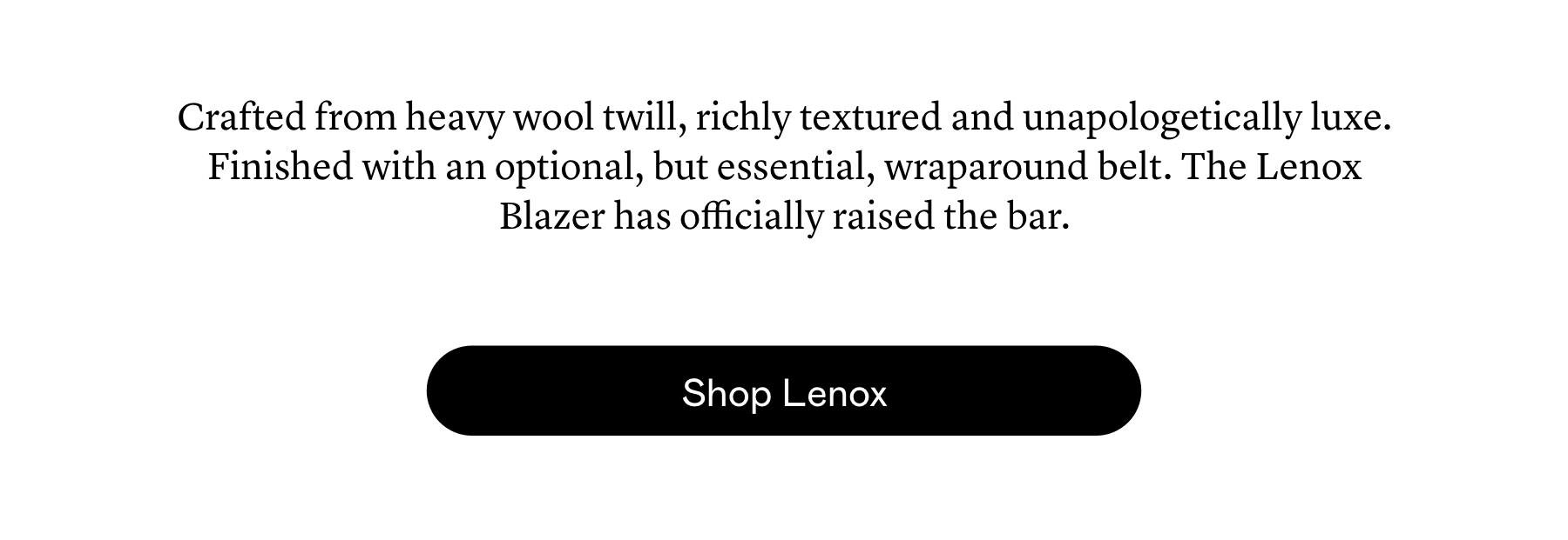 Crafted from heavy wool twill, richly textured and unapologetically luxe. Finished with an optional, but essential, wraparound belt. The Lenox Blazer has officially raised the bar.