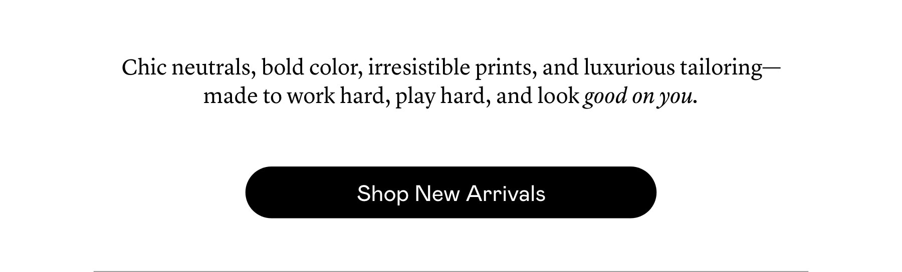 Chic neutrals, bold color, irresistible prints, and luxurious tailoring—made to work hard, play hard, and look good on you. Chic neutrals, bold color, irresistible prints, and luxurious tailoring—made to work hard, play hard, and look good on you.