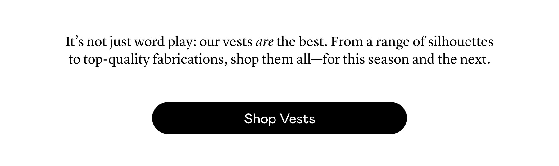 It’s not just word play: our vests are the best. From a range of silhouettes to top-quality fabrications, shop them all—for this season and the next. It’s not just word play: our vests are the best. From a range of silhouettes to top-quality fabrications, shop them all—for this season and the next.