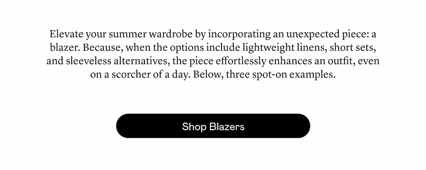 Elevate your summer wardrobe by incorporating an unexpected piece: a blazer. Because, when the options include lightweight linens, short sets, and sleeveless alternatives, the piece effortlessly enhances an outfit, even on a scorcher of a day. Below, three spot-on examples.