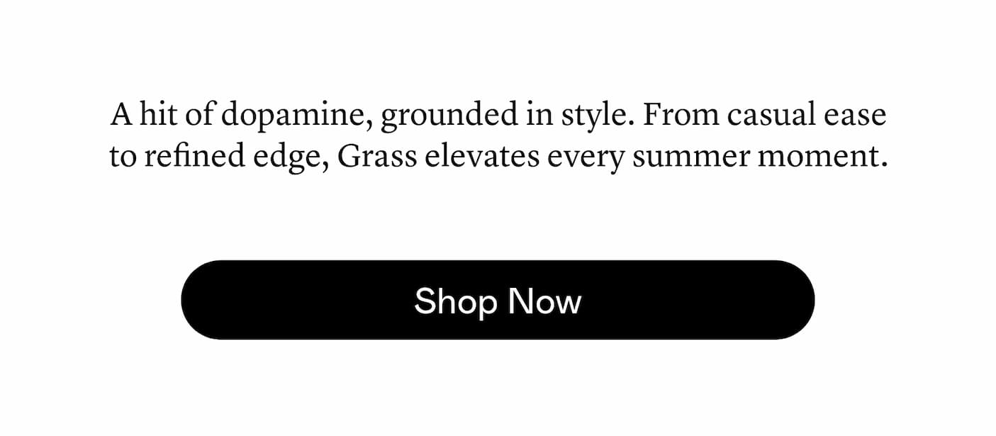 A hit of dopamine, grounded in style. From casual ease to refined edge, Grass elevates every summer moment.