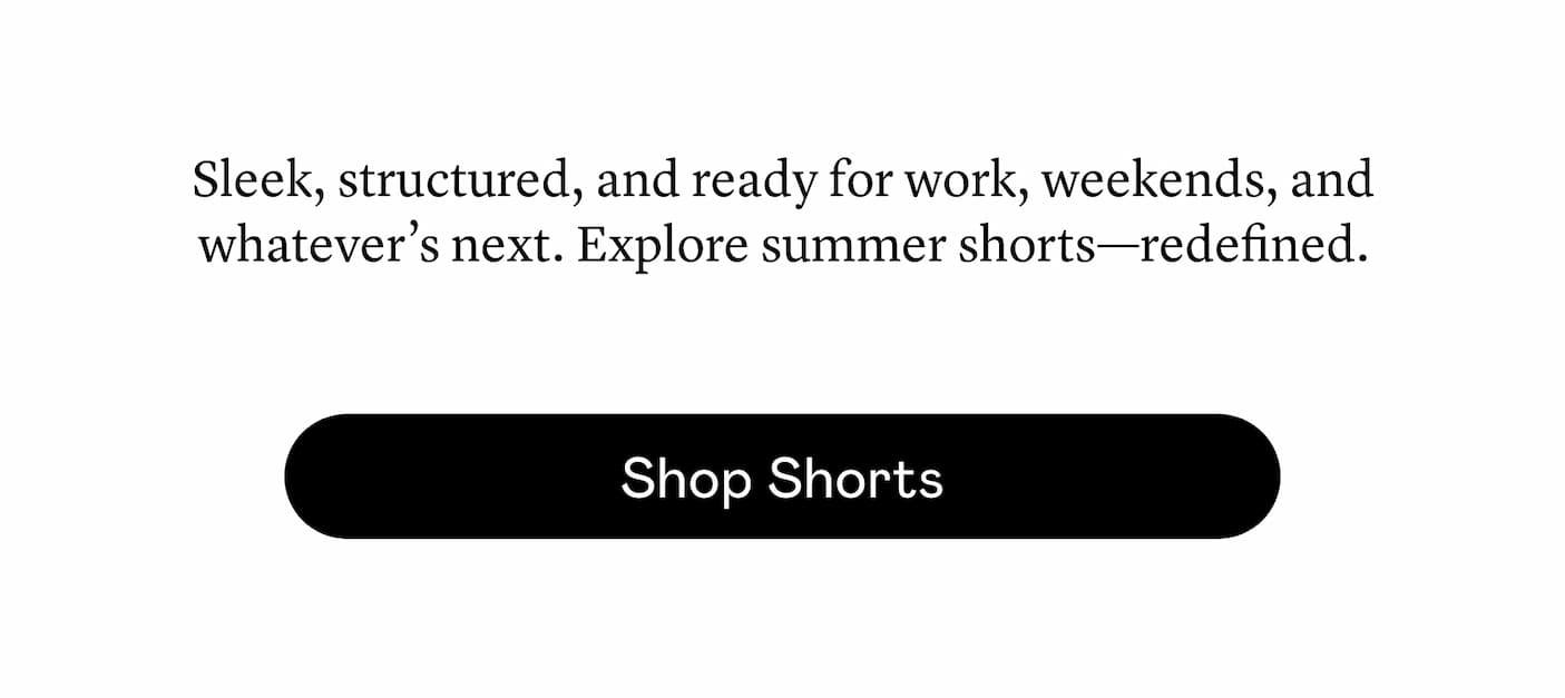 Sleek, structured, and ready for work, weekends, and whatever’s next. Explore summer shorts—redefined. 