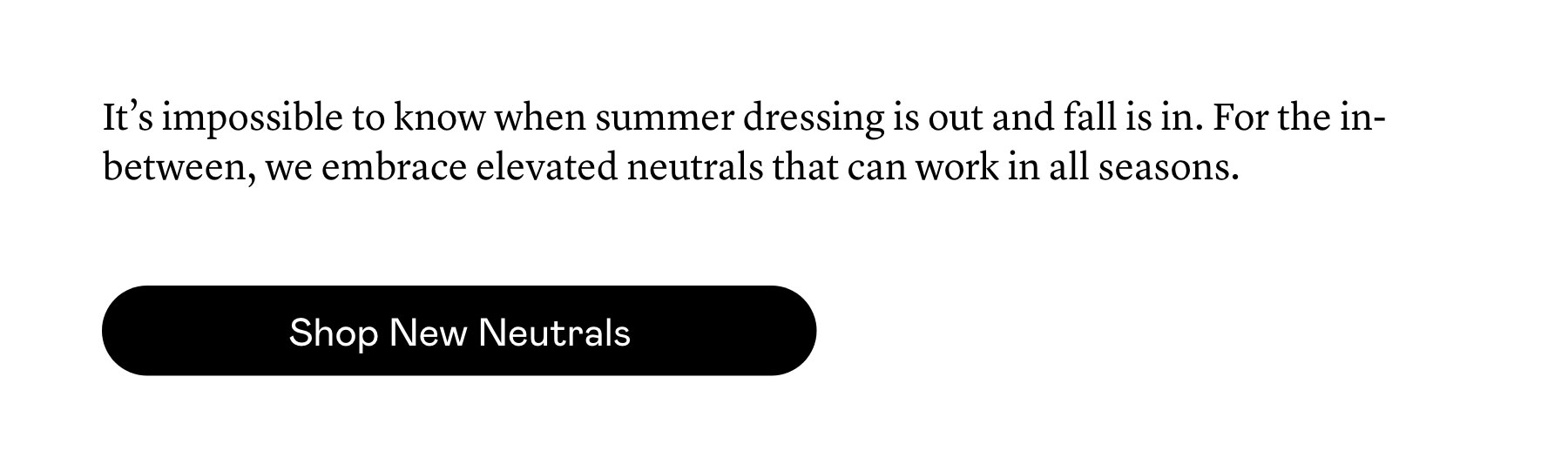 It’s impossible to know when summer dressing is out and fall is in. For the in-between, we embrace elevated neutrals that can work in all seasons.  