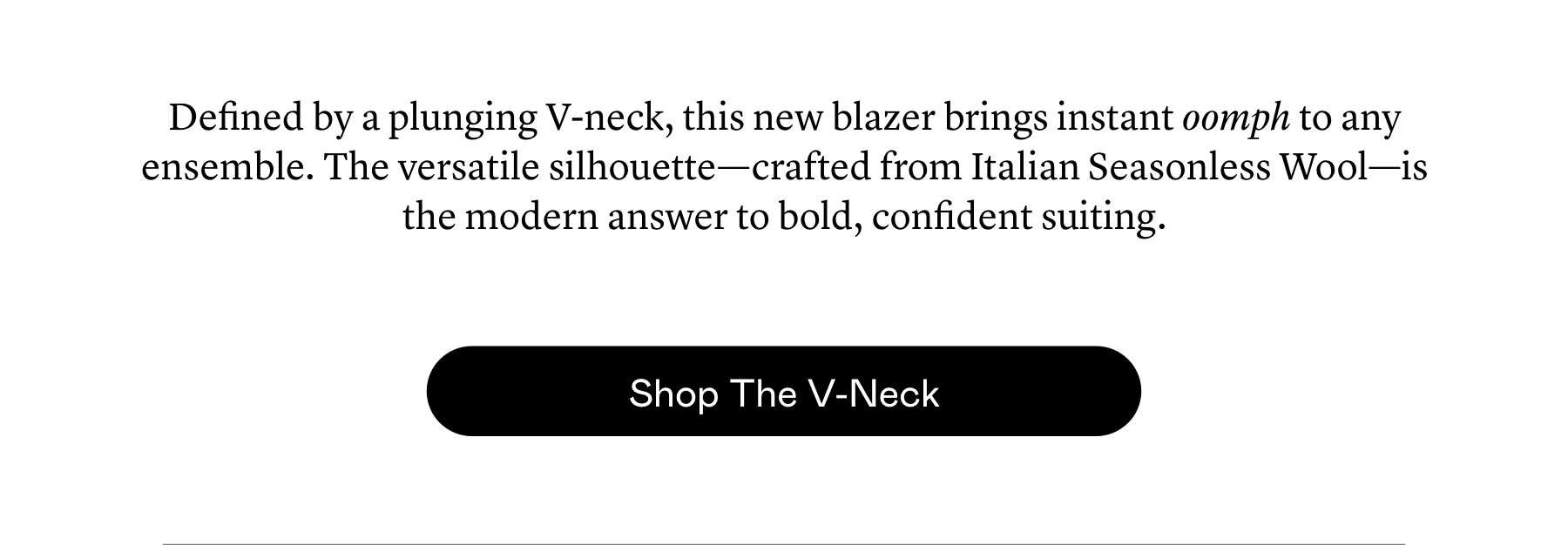 Defined by a plunging V-neck, this new blazer brings instant oomph to any ensemble. The versatile silhouette—crafted from Italian Seasonless Wool—is the modern answer to bold, confident suiting.