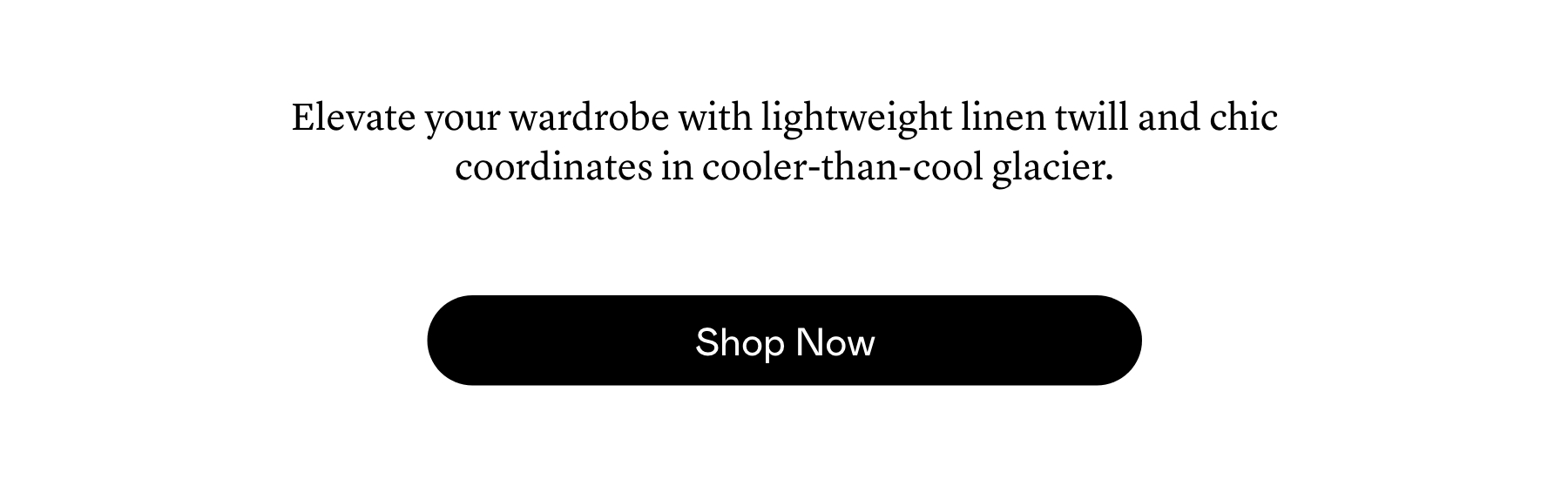 Elevate your wardrobe with lightweight linen twill and chic coordinates in cooler-than-cool glacier.