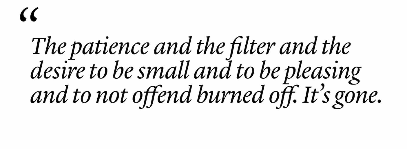"The patience and the filter and the desire to be small and to be pleasing and to not offend burned off. It’s gone." "The patience and the filter and the desire to be small and to be pleasing and to not offend burned off. It’s gone."