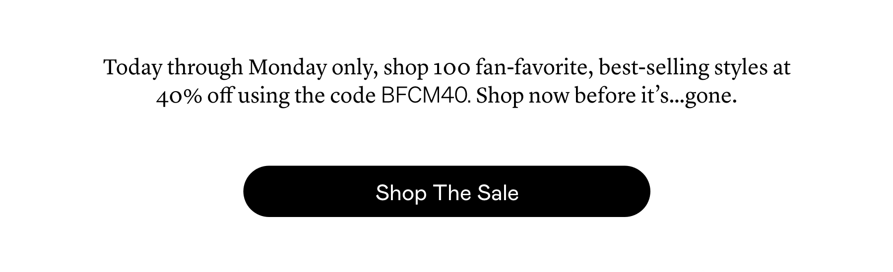 Today through Monday only, shop 100 fan-favorite, best-selling styles at 40% off using the code BFCM40. Shop now before it’s…gone.