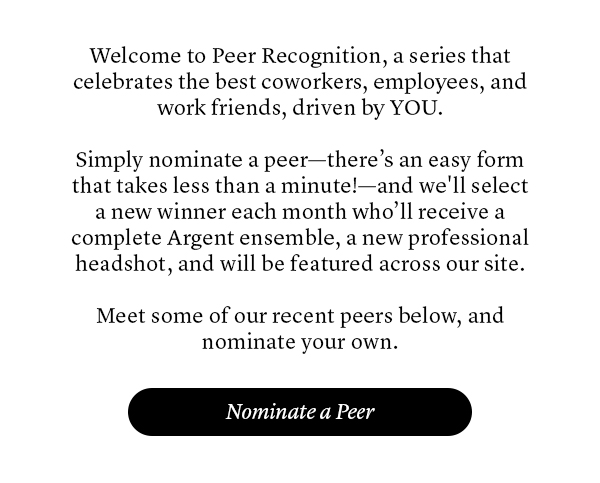 Welcome to Peer Recognition, a series that celebrates the best coworkers, employees, and work friends, driven by YOU. Simply nominate a peer—there’s an easy form that takes less than a minute!—and we’ll will select a new winner each month who’ll receive a complete Argent ensemble, a new professional headshot, and will be featured across our site. Meet some of our recent peers below, and nominate your own.