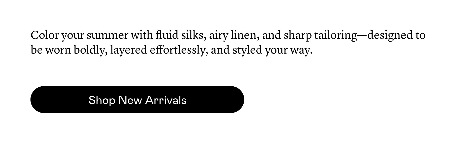 New shapes, considered color, and an abundance of silk define our latest arrivals.
