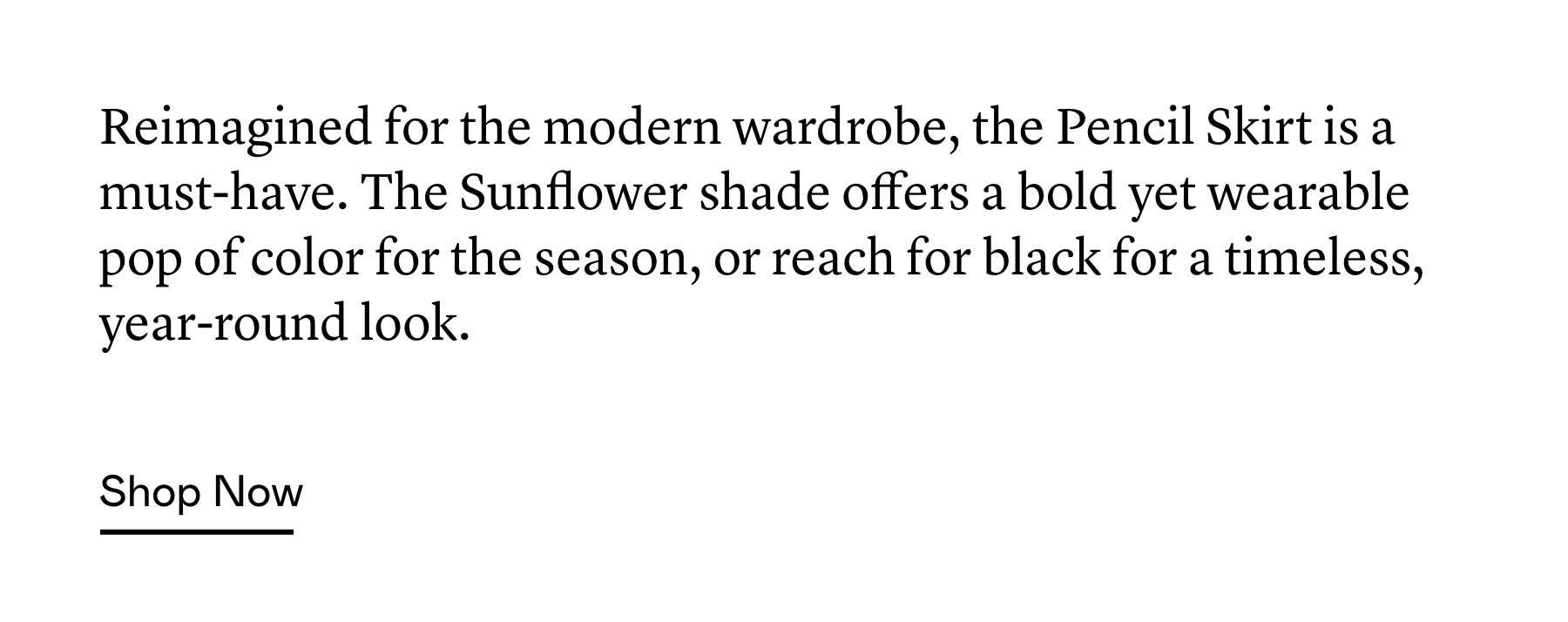 Reimagined for the modern wardrobe, the Pencil Skirt is a must-have. The Sunflower shade offers a bold yet wearable pop of color for the season, or reach for black for a timeless, year-round look. Reimagined for the modern wardrobe, the Pencil Skirt is a must-have. The Sunflower shade offers a bold yet wearable pop of color for the season, or reach for black for a timeless, year-round look.