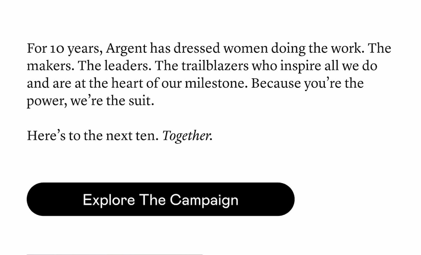 For 10 years, Argent has dressed women doing the work. The makers. The leaders. The trailblazers who inspire all we do and are at the heart of our milestone. Because you’re the power, we’re the suit. Here’s to the next ten. Together. For 10 years, Argent has dressed women doing the work. The makers. The leaders. The trailblazers who inspire all we do and are at the heart of our milestone. Because you’re the power, we’re the suit. Here’s to the next ten. Together.