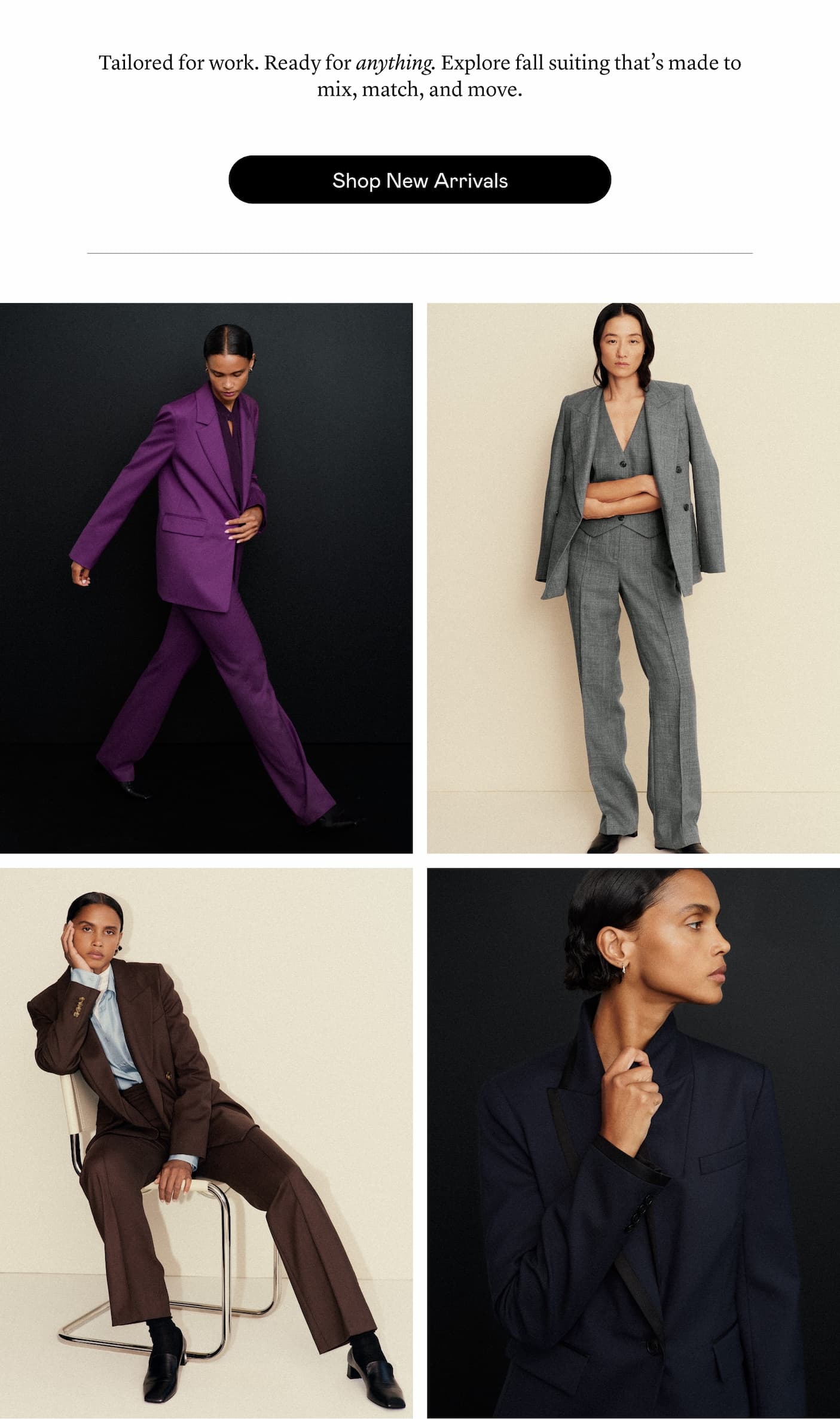 Tailored for work. Ready for anything. Explore fall suiting that’s made to mix, match, and move. Tailored for work. Ready for anything. Explore fall suiting that’s made to mix, match, and move.