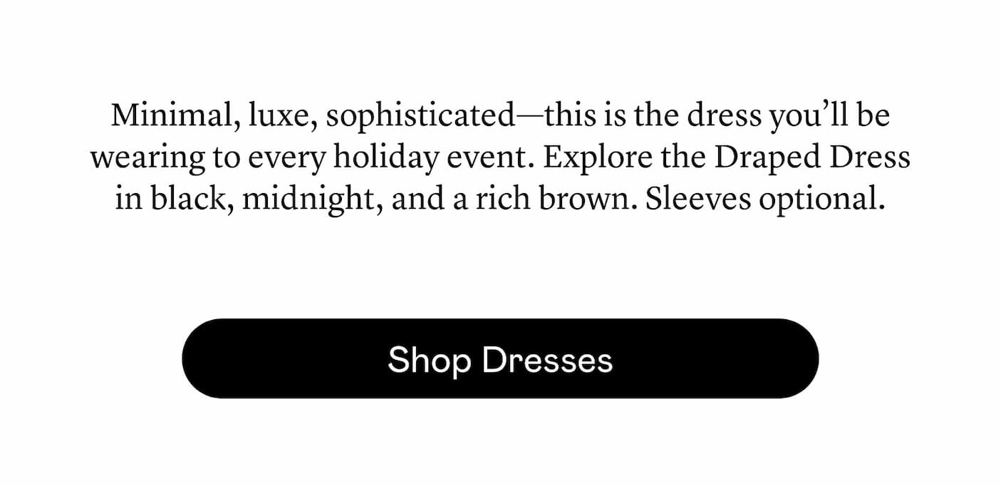 Minimal, luxe, sophisticated—this is the dress you’ll be wearing to every holiday event. Explore the Draped Dress in black, midnight, and a rich brown. Sleeves optional. 