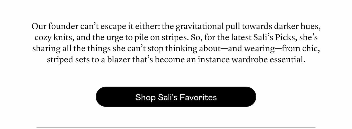 Our founder can’t escape it either: the gravitational pull towards darker hues, cozy knits, and the urge to pile on stripes. So, for the latest Sali’s Picks, she’s sharing all the things she can’t stop thinking about—and wearing—from chic, striped sets to a blazer that’s become an instance wardrobe essential. Our founder can’t escape it either: the gravitational pull towards darker hues, cozy knits, and the urge to pile on stripes. So, for the latest Sali’s Picks, she’s sharing all the things she can’t stop thinking about—and wearing—from chic, striped sets to a blazer that’s become an instance wardrobe essential.