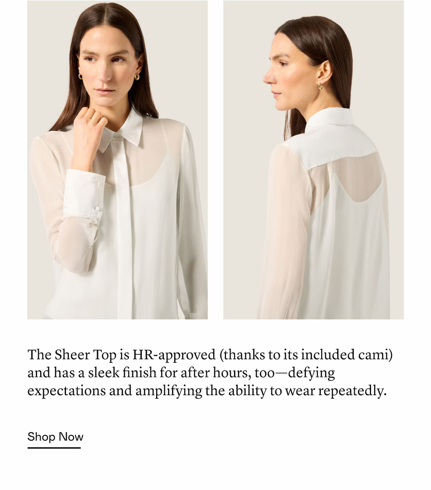 The Sheer Top is HR-approved (thanks to its included cami) and has a sleek finish for after hours, too—defying expectations and amplifying the ability to wear repeatedly. The Sheer Top is HR-approved (thanks to its included cami) and has a sleek finish for after hours, too—defying expectations and amplifying the ability to wear repeatedly.