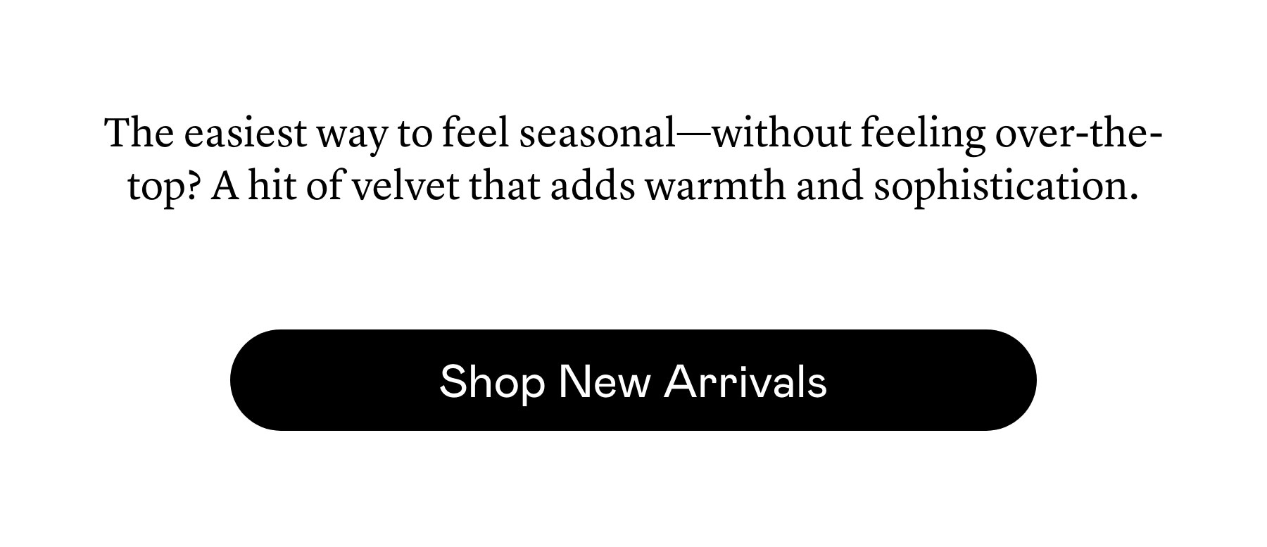 The easiest way to feel seasonal—without feeling over-the-top? A hit of velvet that adds warmth and sophistication. The easiest way to feel seasonal—without feeling over-the-top? A hit of velvet that adds warmth and sophistication.