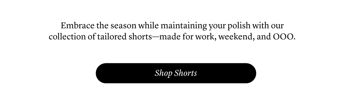 Embrace the season while maintaining your polish with our collection of tailored shorts—made for work, weekend, and OOO.