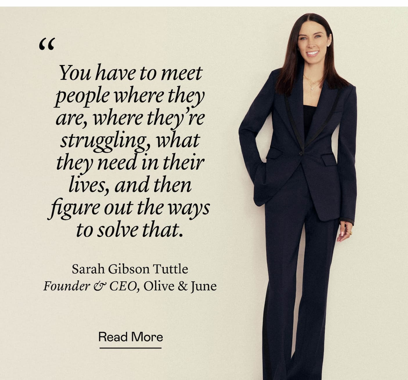 “You have to meet people where they are, where they're struggling, what they need in their lives, and then figure out the ways to solve that.” Sarah Gibson Tuttle, Founder & CEO, Olive & June “You have to meet people where they are, where they're struggling, what they need in their lives, and then figure out the ways to solve that.” Sarah Gibson Tuttle, Founder & CEO, Olive & June