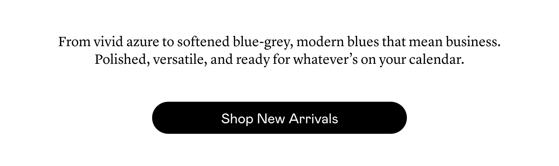 From vivid azure to softened blue-grey, modern blues that mean business. Polished, versatile, and ready for whatever’s on your calendar.