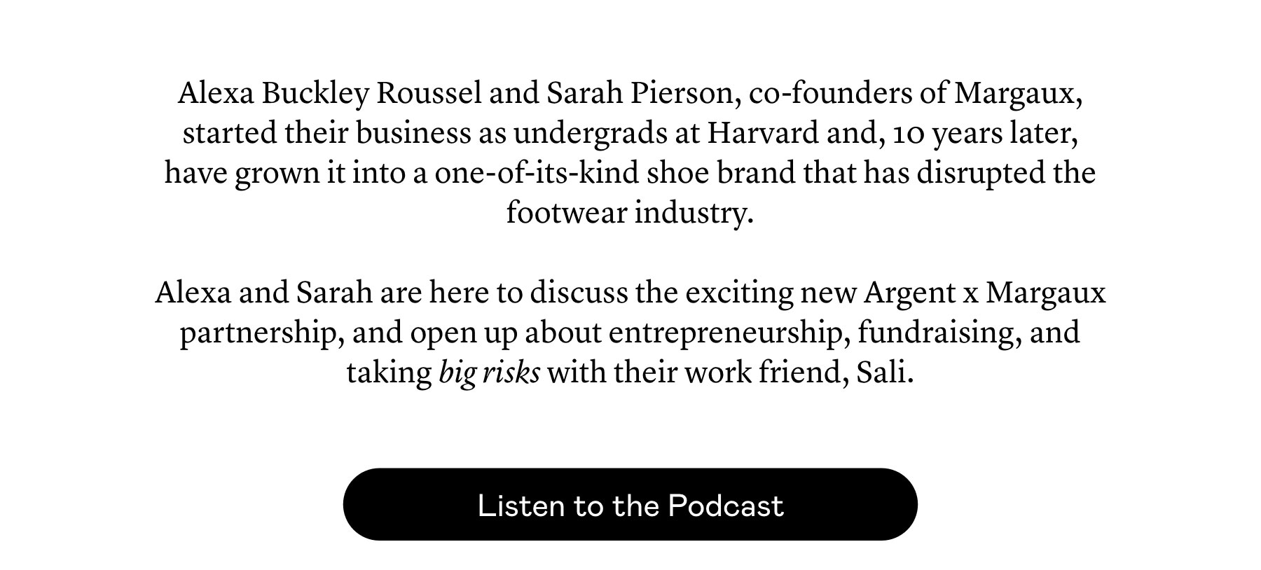 Alexa Buckley Roussel and Sarah Pierson, co-founders of Margaux, started their business as undergrads at Harvard and, 10 years later, have grown it into a one-of-its-kind shoe brand that has disrupted the footwear industry.  Alexa and Sarah are here to discuss the exciting new Argent x Margaux partnership, and open up about entrepreneurship, fundraising, and taking big risks with their work friend, Sali.