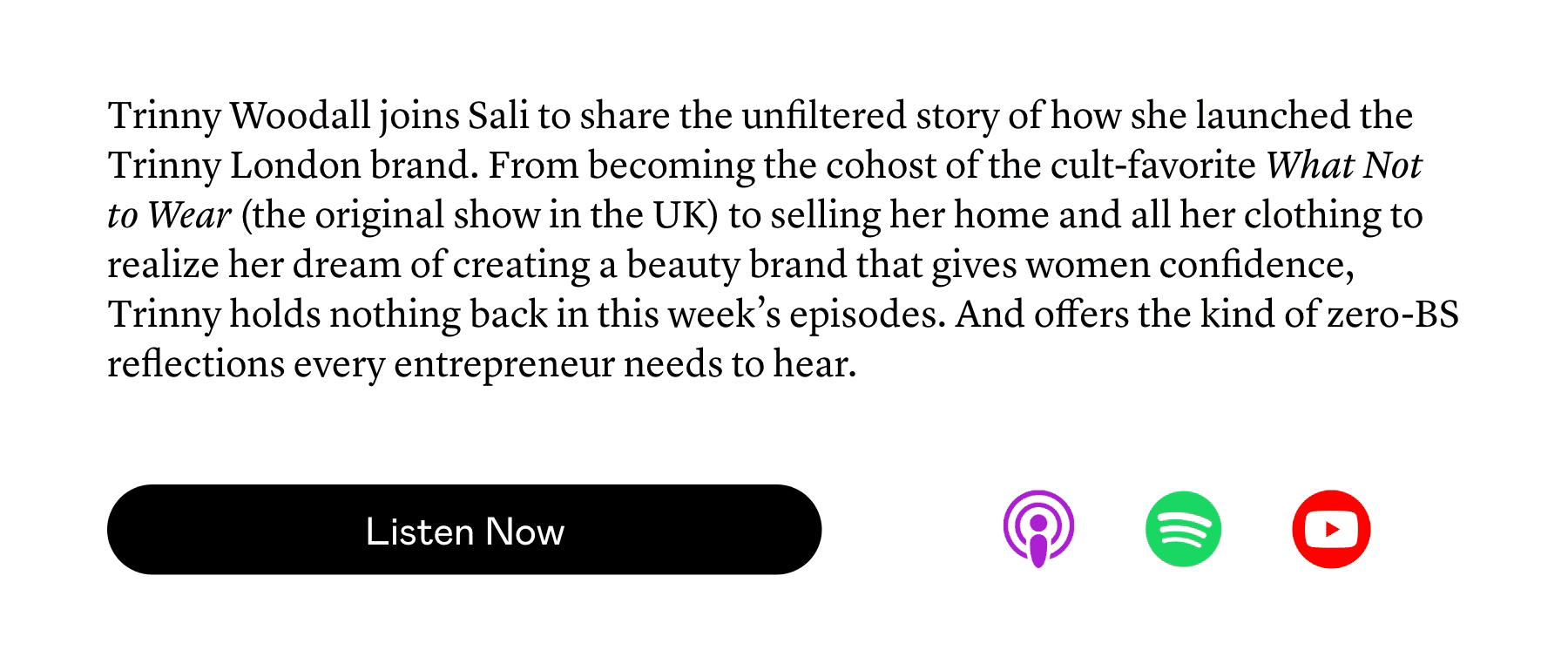 Trinny Woodall joins Sali to share the unfiltered story of how she launched the Trinny London brand. From becoming the cohost of the cult-favorite What Not to Wear (the original show in the UK) to selling her home and all her clothing to realize her dream of creating a beauty brand that gives women confidence, Trinny holds nothing back in this week’s episodes. And offers the kind of zero-BS reflections every entrepreneur needs to hear. Trinny Woodall joins Sali to share the unfiltered story of how she launched the Trinny London brand. From becoming the cohost of the cult-favorite What Not to Wear (the original show in the UK) to selling her home and all her clothing to realize her dream of creating a beauty brand that gives women confidence, Trinny holds nothing back in this week’s episodes. And offers the kind of zero-BS reflections every entrepreneur needs to hear.