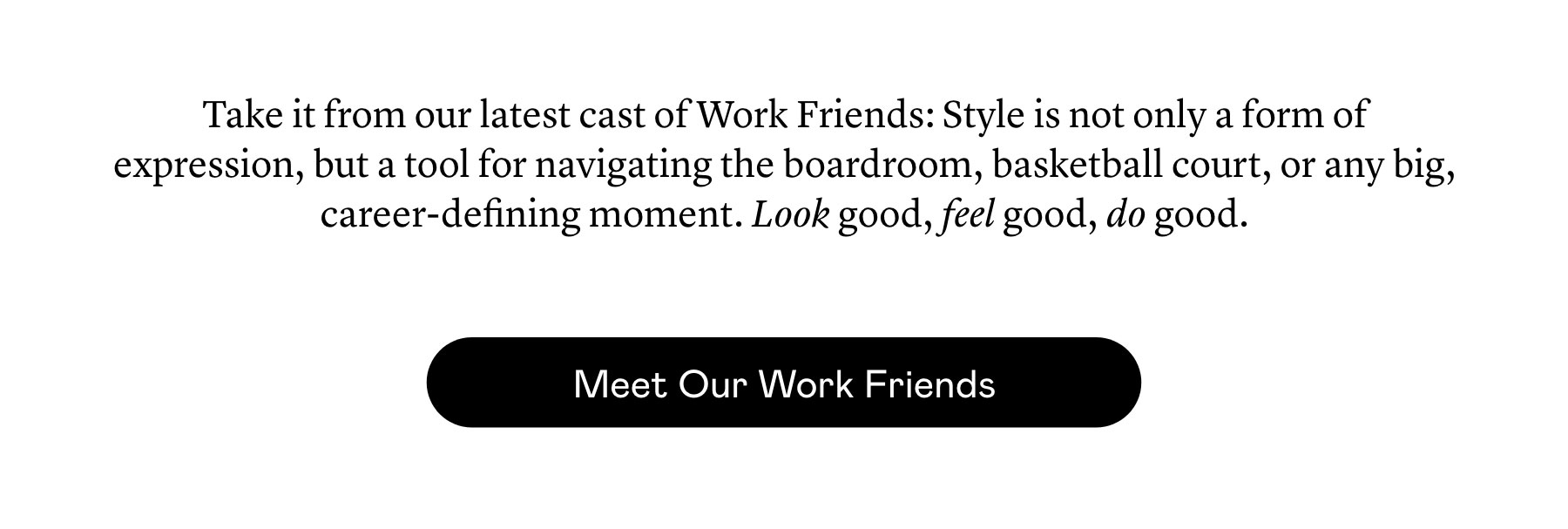 Take it from our latest cast of Work Friends: Style is not only a form of expression, but a tool for navigating the boardroom, basketball court, or any big, career-defining moment. Look good, feel good, do good. Take it from our latest cast of Work Friends: Style is not only a form of expression, but a tool for navigating the boardroom, basketball court, or any big, career-defining moment. Look good, feel good, do good.