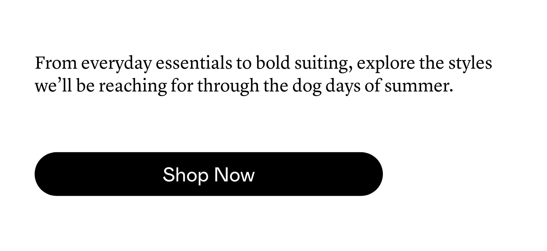 From everyday essentials to bold suiting, explore the styles we’ll be reaching for through the dog days of summer. From everyday essentials to bold suiting, explore the styles we’ll be reaching for through the dog days of summer.