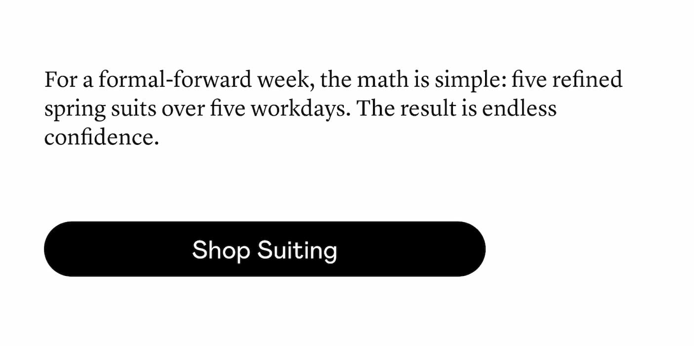 For a formal-forward week, the math is simple: five refined spring suits over five workdays. The result is endless confidence. For a formal-forward week, the math is simple: five refined spring suits over five workdays. The result is endless confidence.