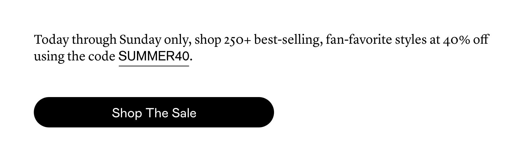 Today through Sunday only, shop 250+ best-selling, fan-favorite styles at 40% off using the code SUMMER40.