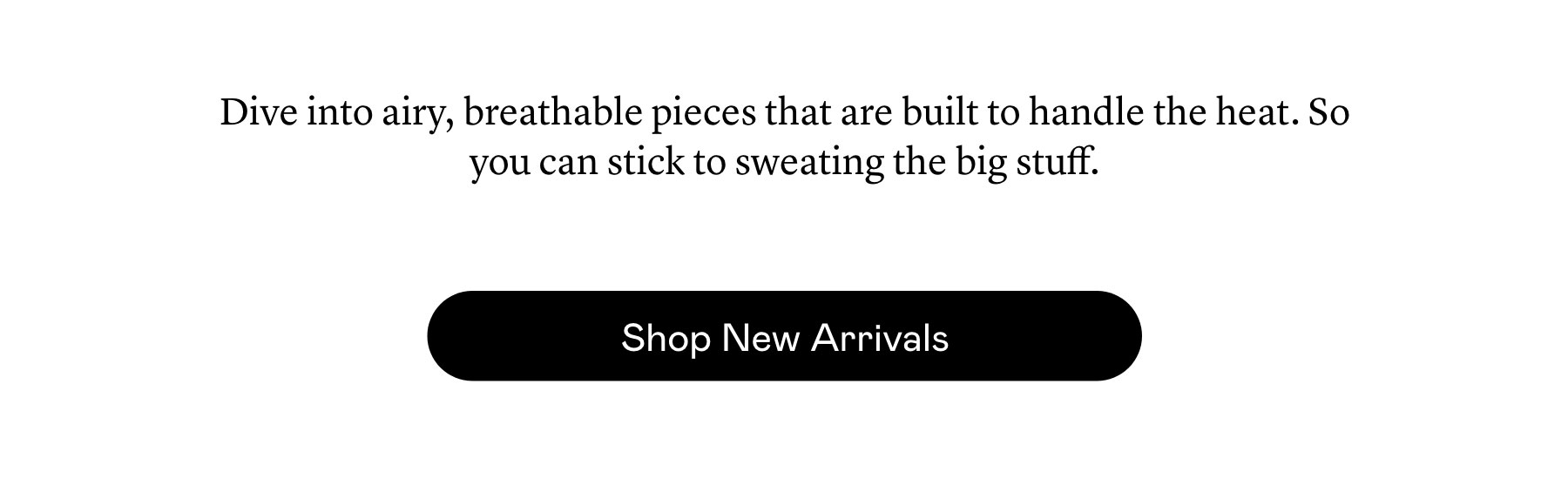 Dive into airy, breathable pieces that are built to handle the heat. So you can stick to sweating the big stuff.