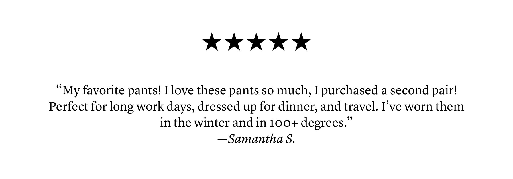 “My favorite pants! I love these pants so much, I purchased a second pair! Perfect for long work days, dressed up for dinner, and travel. I’ve worn them in the winter and in 100+ degrees.” —Samantha S.