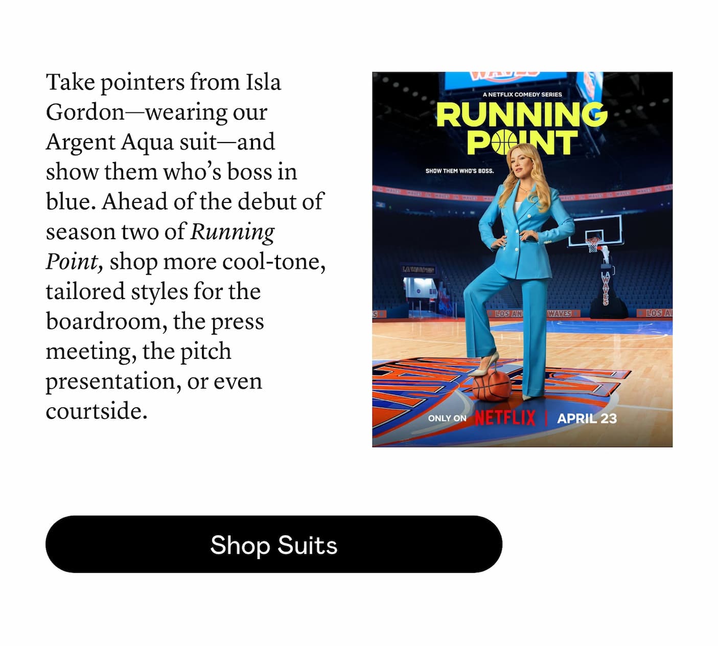 Take pointers from Isla Gordon—wearing our Argent Aqua suit—and show them who’s boss in blue. Ahead of the debut of season two of Running Point, shop more cool-tone, tailored styles for the boardroom, the press meeting, the pitch presentation, or even courtside.