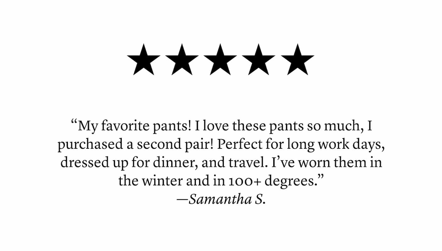“My favorite pants! I love these pants so much, I purchased a second pair! Perfect for long work days, dressed up for dinner, and travel. I’ve worn them in the winter and in 100+ degrees.” —Samantha S.