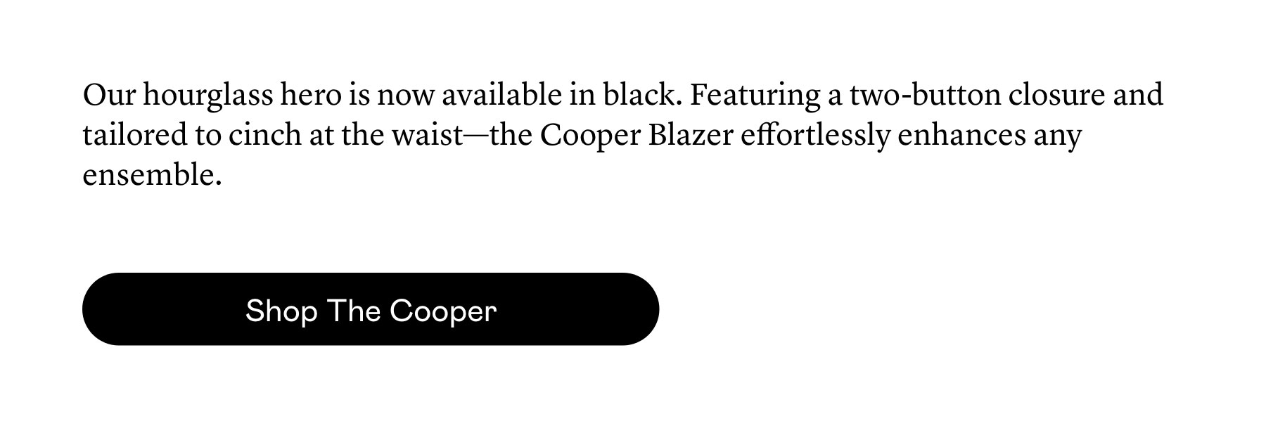 Our hourglass hero is now available in black. Featuring a two-button closure and tailored to cinch at the waist—the Cooper Blazer effortlessly enhances any ensemble.