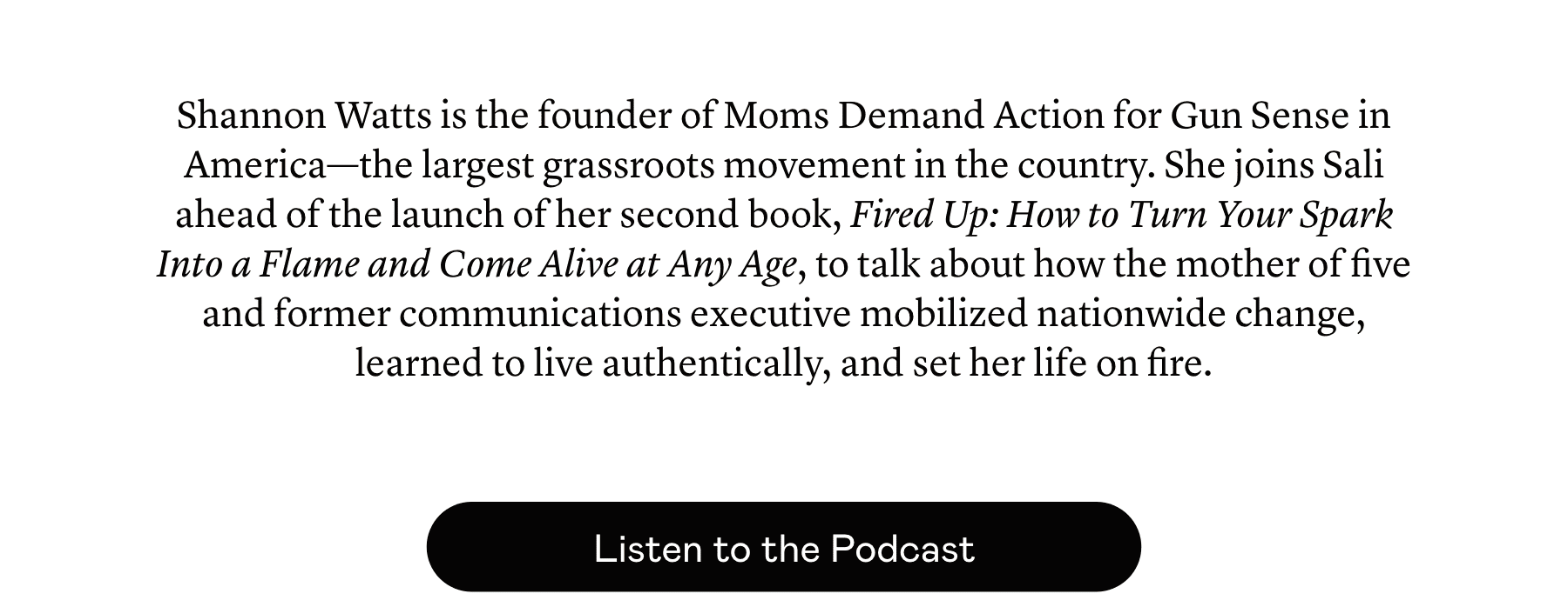 Shannon Watts is the founder of Moms Demand Action for Gun Sense in America—the largest grassroots movement in the country. She joins Sali ahead of the launch of her second book, Fired Up: How to Turn Your Spark Into a Flame and Come Alive at Any Age, to talk about how the mother of five and former communications executive mobilized nationwide change, learned to live authentically, and set her life on fire.
