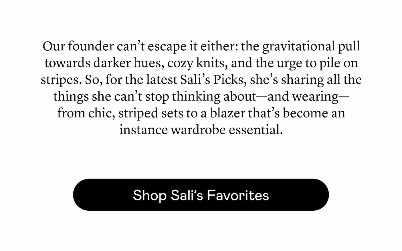Our founder can’t escape it either: the gravitational pull towards darker hues, cozy knits, and the urge to pile on stripes. So, for the latest Sali’s Picks, she’s sharing all the things she can’t stop thinking about—and wearing—from chic, striped sets to a blazer that’s become an instance wardrobe essential. Our founder can’t escape it either: the gravitational pull towards darker hues, cozy knits, and the urge to pile on stripes. So, for the latest Sali’s Picks, she’s sharing all the things she can’t stop thinking about—and wearing—from chic, striped sets to a blazer that’s become an instance wardrobe essential.