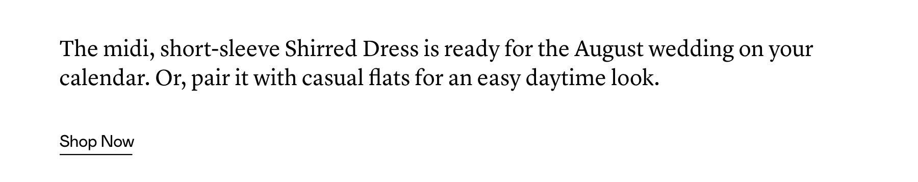 The midi, short-sleeve Shirred Dress is ready for the August wedding on your calendar. Or, pair it with casual flats for an easy daytime look.