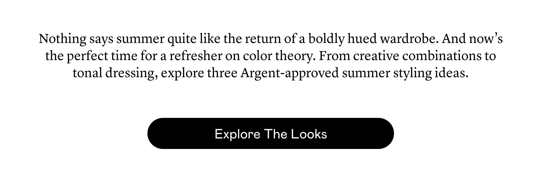 Nothing says summer quite like the return of a boldly hued wardrobe. And now’s the perfect time for a refresher on color theory. From creative combinations to tonal dressing, explore three Argent-approved summer styling ideas. Nothing says summer quite like the return of a boldly hued wardrobe. And now’s the perfect time for a refresher on color theory. From creative combinations to tonal dressing, explore three Argent-approved summer styling ideas.