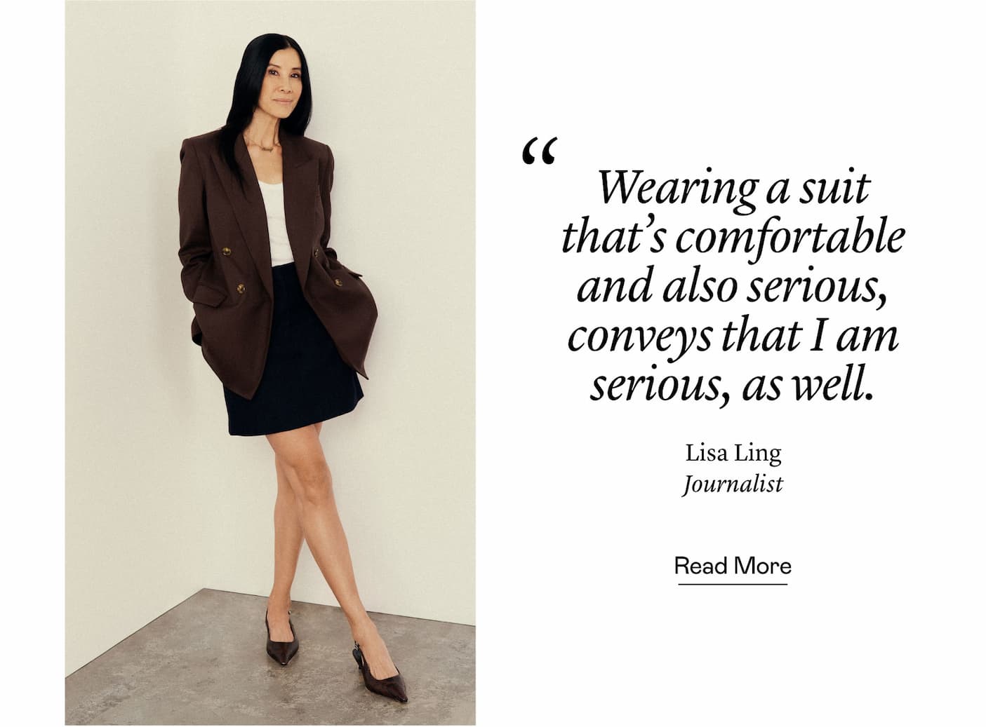 “Wearing a suit that's comfortable and also serious, conveys that I am serious, as well.” Lisa Ling, Journalist “Wearing a suit that's comfortable and also serious, conveys that I am serious, as well.” Lisa Ling, Journalist