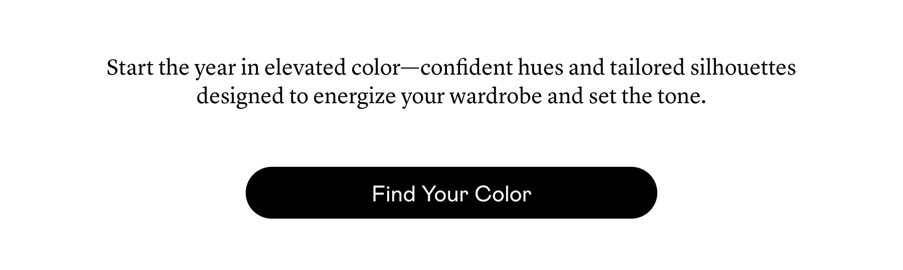 Start the year in elevated color—confident hues and tailored silhouettes designed to energize your wardrobe and set the tone.