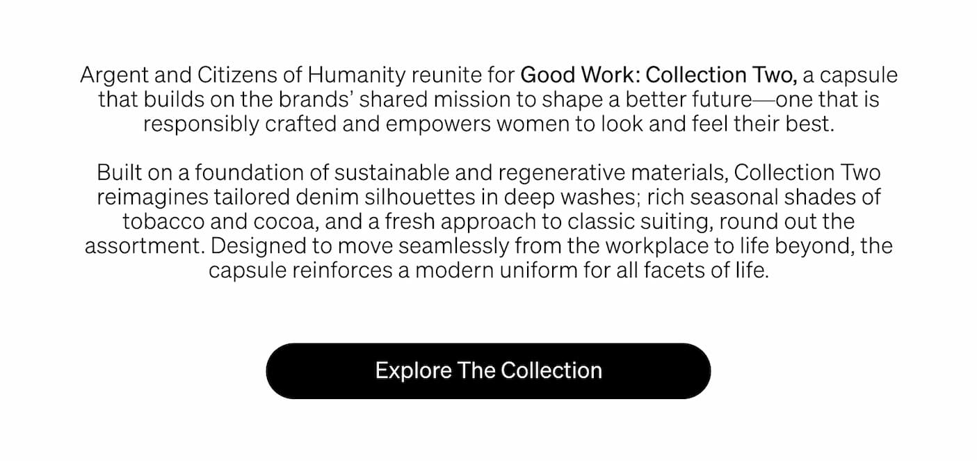 Argent and Citizens of Humanity reunite for Good Work: Collection Two, a capsule that builds on the brands’ shared mission to shape a better future—one that is responsibly crafted and empowers women to look and feel their best. 