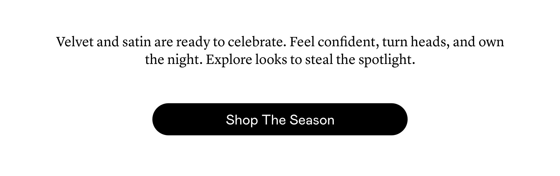 Velvet and satin are ready to celebrate. Feel confident, turn heads, and own the night. Explore looks to steal the spotlight.