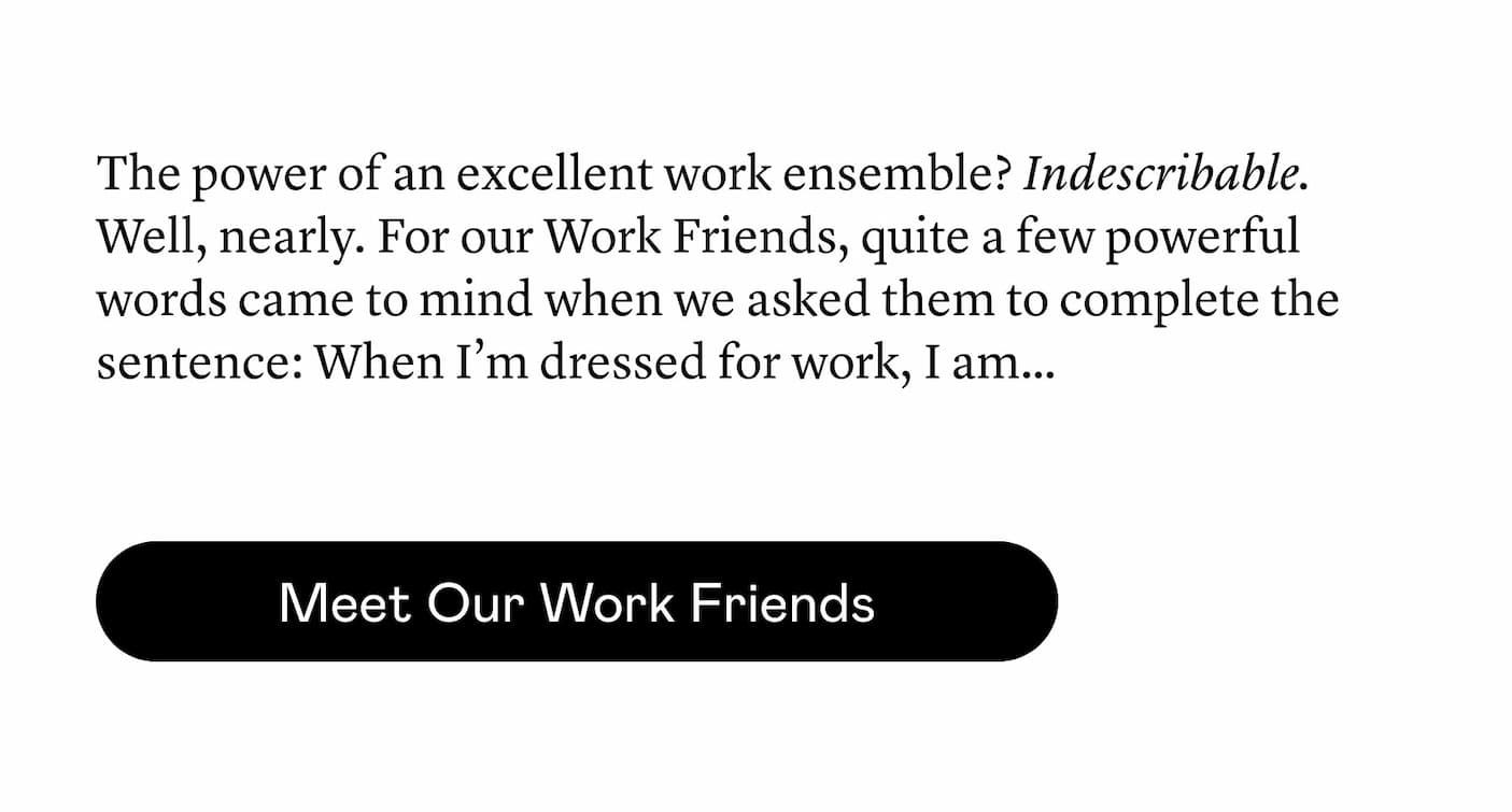 The power of an excellent work ensemble? Indescribable. Well, nearly. For our Work Friends, quite a few powerful words came to mind when we asked them to complete the sentence: When I’m dressed for work, I am…