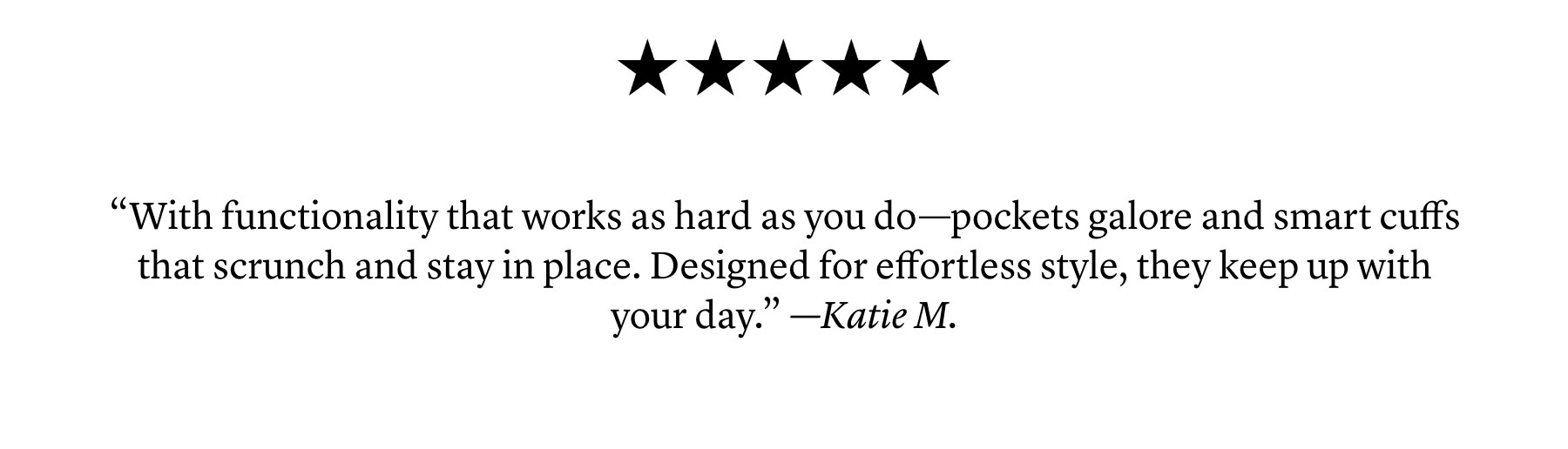 5 Stars: “With functionality that works as hard as you do—pockets galore and smart cuffs that scrunch and stay in place. Designed for effortless style, they keep up with your day.”  —Katie M.