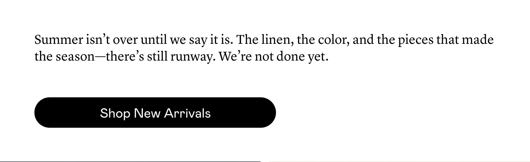 Summer isn’t over until we say it is. The linen, the color, and the pieces that made the season—there’s still runway. We’re not done yet.