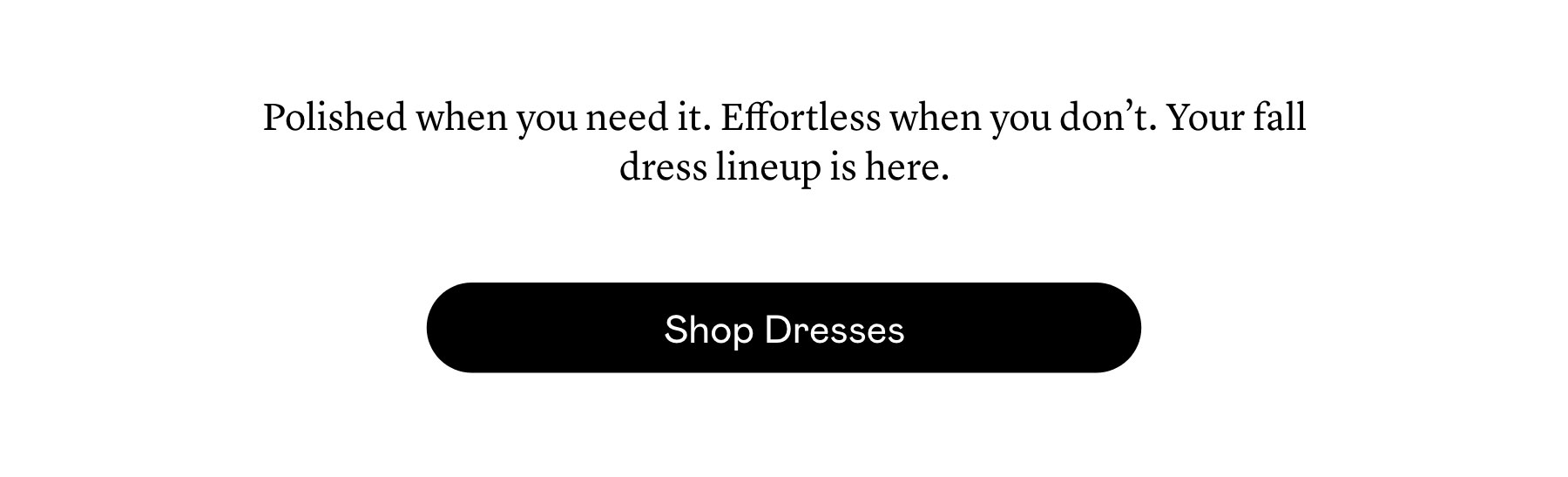 Polished when you need it. Effortless when you don’t. Your fall dress lineup is here. Polished when you need it. Effortless when you don’t. Your fall dress lineup is here.