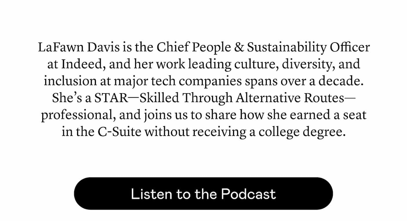 LaFawn Davis is the Chief People & Sustainability Officer at Indeed, and her work leading culture, diversity, and inclusion at major tech companies spans over a decade. She’s a STAR—Skilled Through Alternative Routes—professional, and joins us to share how she earned a seat in the C-Suite without receiving a college degree. 