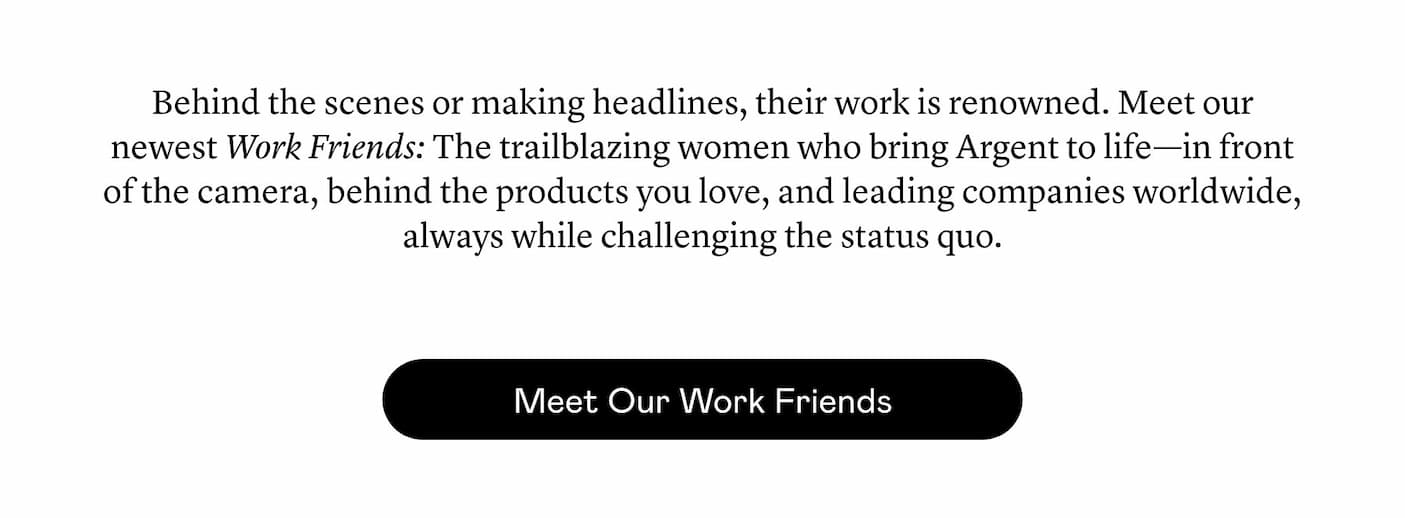 Behind the scenes or making headlines, their work is renowned. Meet our newest Work Friends: The trailblazing women who bring Argent to life—in front of the camera, behind the products you love, and leading companies worldwide, always while challenging the status quo. 