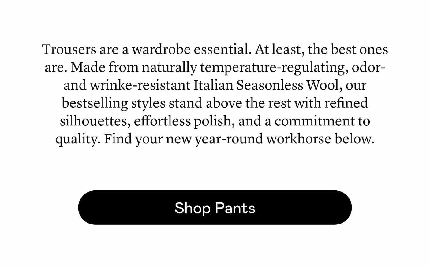 Trousers are a wardrobe essential. At least, the best ones are. Made from naturally temperature-regulating, odor- and wrinke-resistant Italian Seasonless Wool, our bestselling styles stand above the rest with refined silhouettes, effortless polish, and a commitment to quality. Find your new year-round workhorse below.